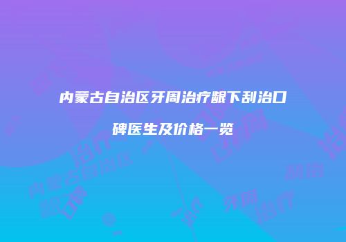内蒙古自治区牙周治疗龈下刮治口碑医生及价格一览