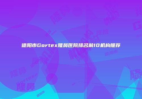 德阳市Gortex隆鼻医院排名前10机构推荐