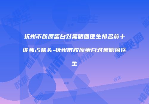抚州市胶原蛋白对黑眼圈医生排名前十谁独占鳌头-抚州市胶原蛋白对黑眼圈医生