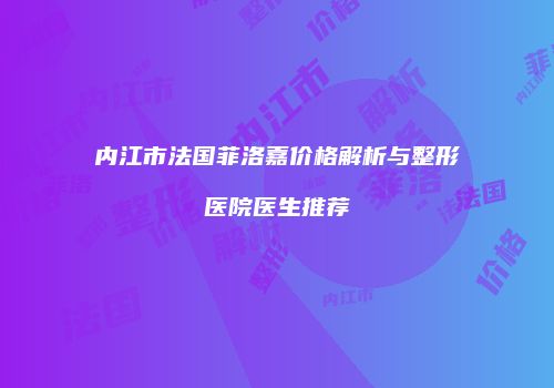 内江市法国菲洛嘉价格解析与整形医院医生推荐