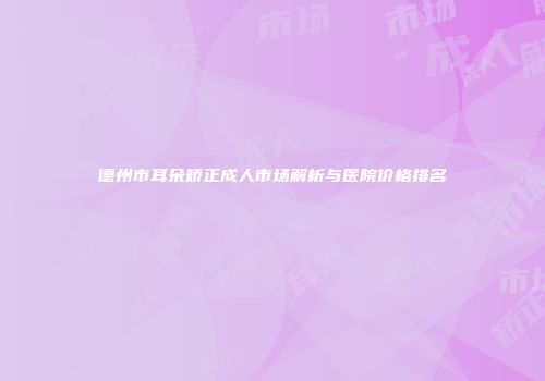 德州市耳朵矫正成人市场解析与医院价格排名
