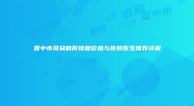 晋中市耳朵畸形修复价格与医院医生推荐详解