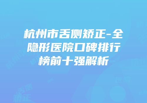 杭州市舌侧矫正-全隐形医院口碑排行榜前十强解析