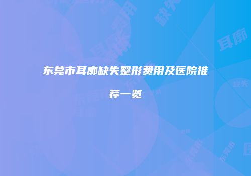 东莞市耳廓缺失整形费用及医院推荐一览
