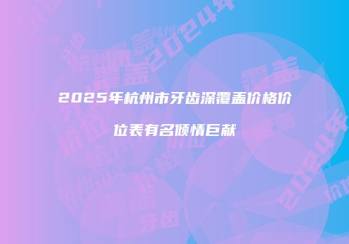 2025年杭州市牙齿深覆盖价格价位表有名倾情巨献