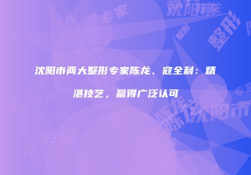 沈阳市两大整形专家陈龙、寇全利：精湛技艺，赢得广泛认可