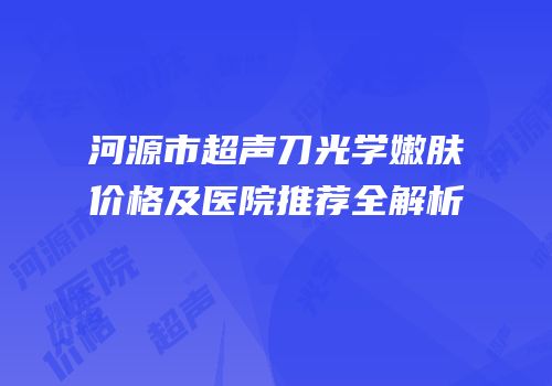 河源市超声刀光学嫩肤价格及医院推荐全解析