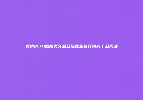 贺州市3D齿雕美牙冠口腔医生排行榜前十名揭晓