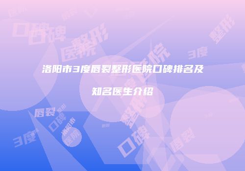 洛阳市3度唇裂整形医院口碑排名及知名医生介绍