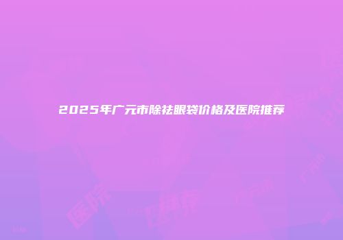 2025年广元市除祛眼袋价格及医院推荐