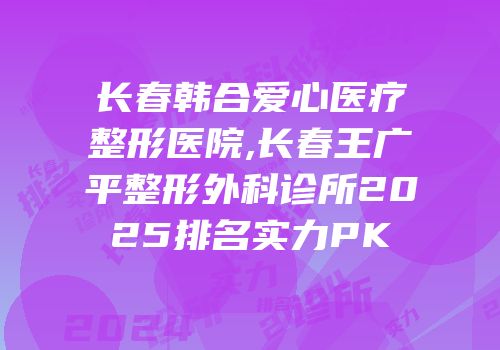 长春韩合爱心医疗整形医院,长春王广平整形外科诊所2025排名实力PK