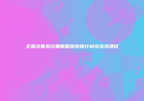 全国改善泪沟黑眼圈医院排行榜及选择建议