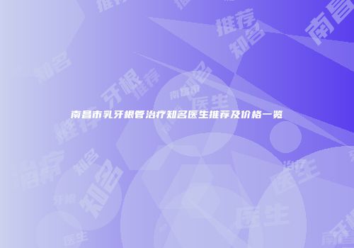 南昌市乳牙根管治疗知名医生推荐及价格一览