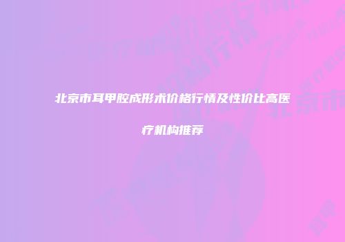 北京市耳甲腔成形术价格行情及性价比高医疗机构推荐