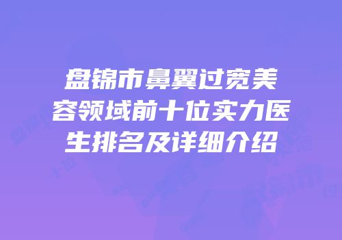 盘锦市鼻翼过宽美容领域前十位实力医生排名及详细介绍