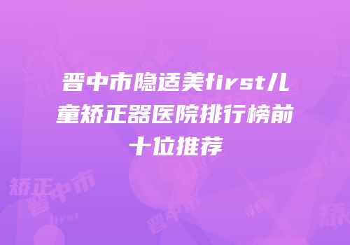 晋中市隐适美first儿童矫正器医院排行榜前十位推荐