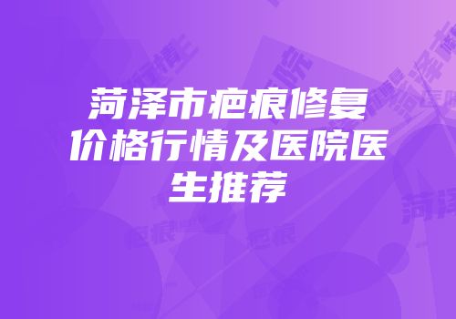 菏泽市疤痕修复价格行情及医院医生推荐
