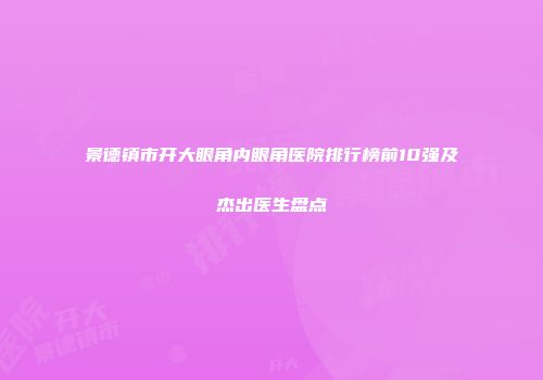 景德镇市开大眼角内眼角医院排行榜前10强及杰出医生盘点