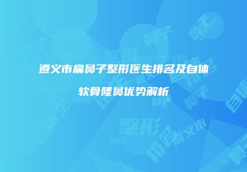 遵义市扁鼻子整形医生排名及自体软骨隆鼻优势解析