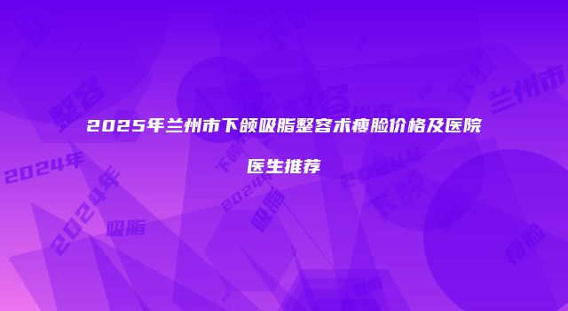 2025年兰州市下颌吸脂整容术瘦脸价格及医院医生推荐