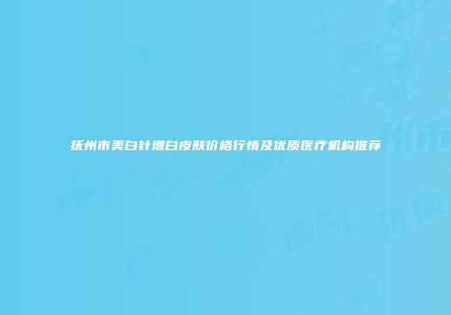 抚州市美白针增白皮肤价格行情及优质医疗机构推荐