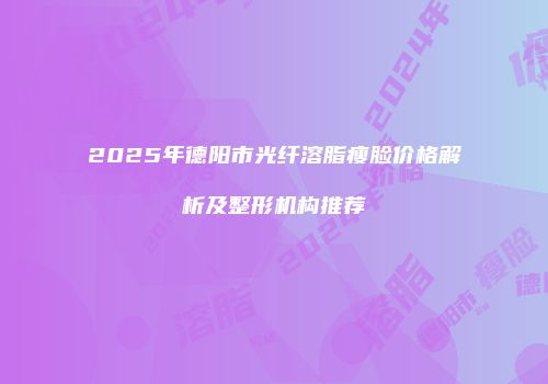 2025年德阳市光纤溶脂瘦脸价格解析及整形机构推荐