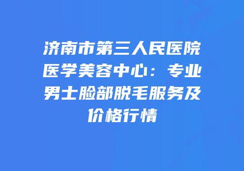 济南市第三人民医院医学美容中心：专业男士脸部脱毛服务及价格行情