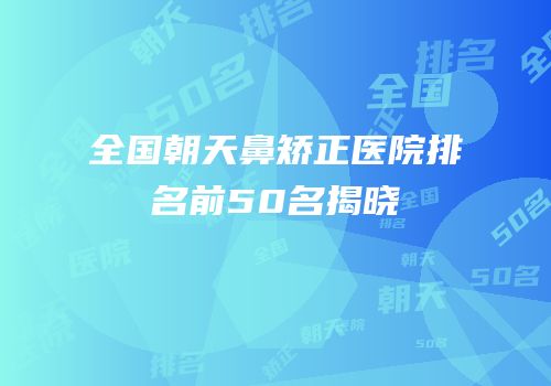 全国朝天鼻矫正医院排名前50名揭晓
