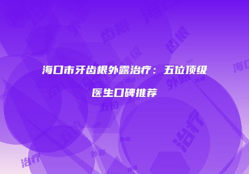 海口市牙齿根外露治疗：五位顶级医生口碑推荐