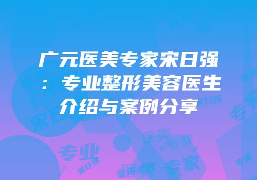 广元医美专家宋日强：专业整形美容医生介绍与案例分享