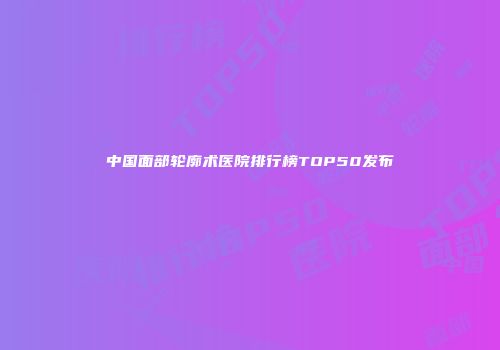 中国面部轮廓术医院排行榜TOP50发布