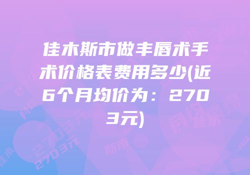 佳木斯市做丰唇术手术价格表费用多少(近6个月均价为：2703元)