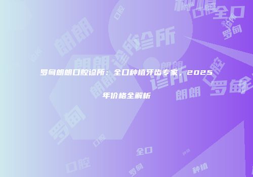 罗甸朗朗口腔诊所：全口种植牙齿专家，2025年价格全解析