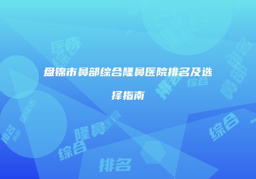 盘锦市鼻部综合隆鼻医院排名及选择指南