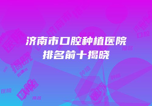 济南市口腔种植医院排名前十揭晓