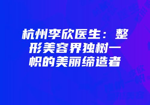 杭州李欣医生：整形美容界独树一帜的美丽缔造者