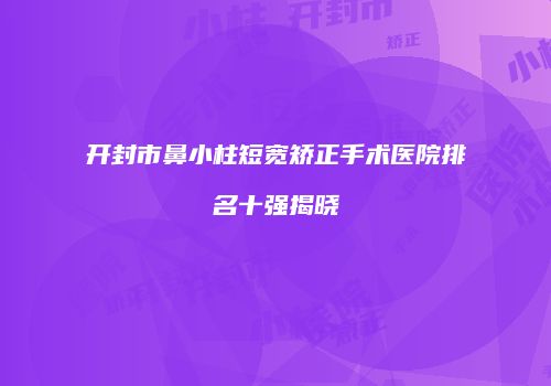开封市鼻小柱短宽矫正手术医院排名十强揭晓
