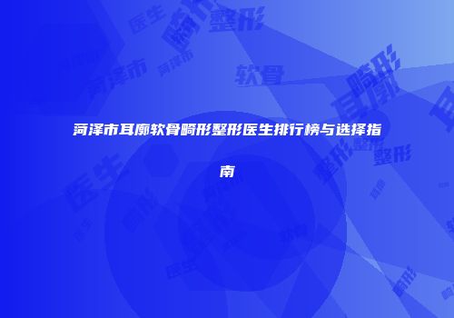 菏泽市耳廓软骨畸形整形医生排行榜与选择指南