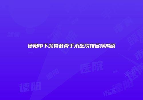 德阳市下颌骨截骨手术医院排名榜揭晓