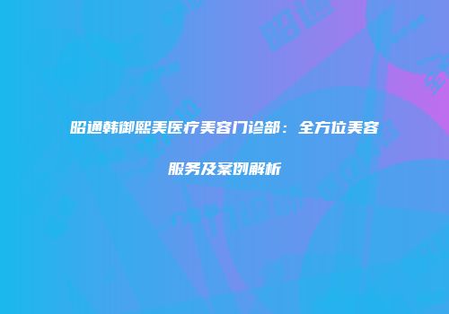 昭通韩御熙美医疗美容门诊部：全方位美容服务及案例解析