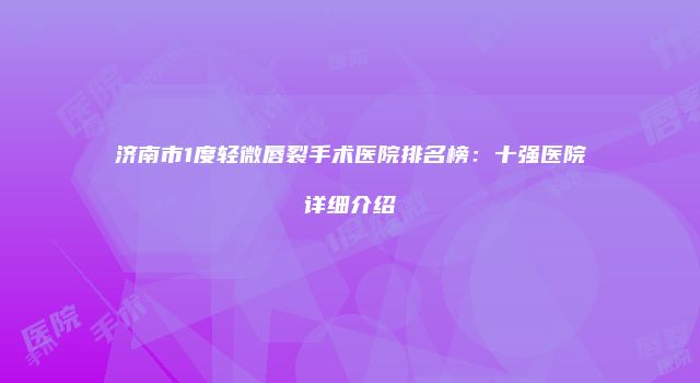 济南市1度轻微唇裂手术医院排名榜：十强医院详细介绍