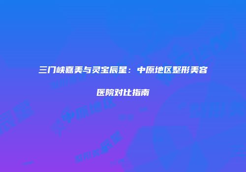 三门峡嘉美与灵宝辰星：中原地区整形美容医院对比指南