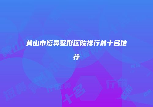 黄山市短鼻整形医院排行前十名推荐