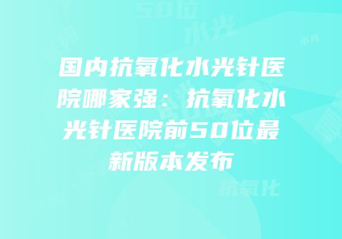 国内抗氧化水光针医院哪家强：抗氧化水光针医院前50位最新版本发布