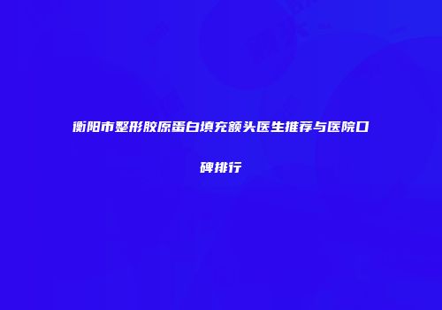 衡阳市整形胶原蛋白填充额头医生推荐与医院口碑排行