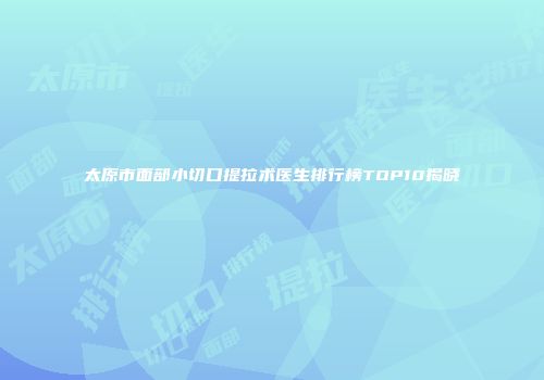 太原市面部小切口提拉术医生排行榜TOP10揭晓