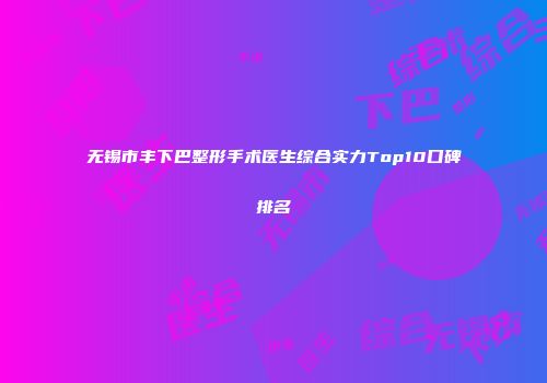 无锡市丰下巴整形手术医生综合实力Top10口碑排名