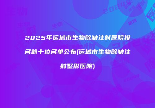 2025年运城市生物除皱注射医院排名前十位名单公布(运城市生物除皱注射整形医院)