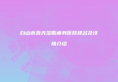 白山市激光溶脂瘦身医院排名及详情介绍