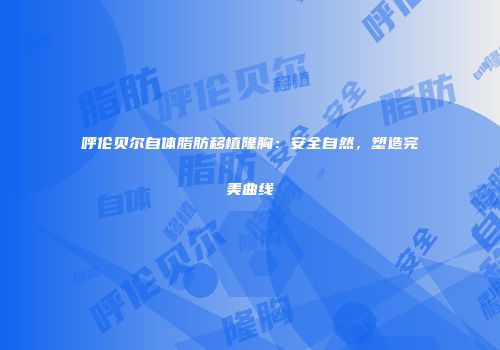 呼伦贝尔自体脂肪移植隆胸：安全自然，塑造完美曲线